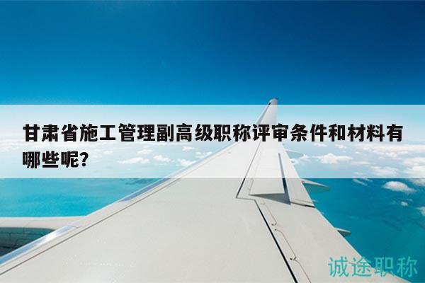 甘肅省施工管理副高級職稱評審條件和材料有哪些呢？