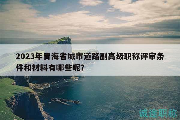 2023年青海省城市道路副高級職稱評審條件和材料有哪些呢？