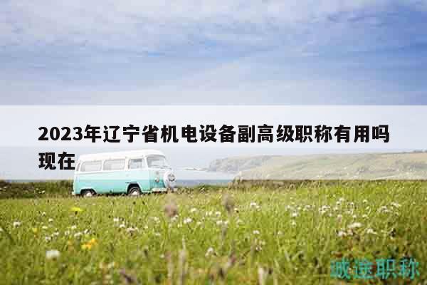 2023年遼寧省機電設(shè)備副高級職稱有用嗎現(xiàn)在