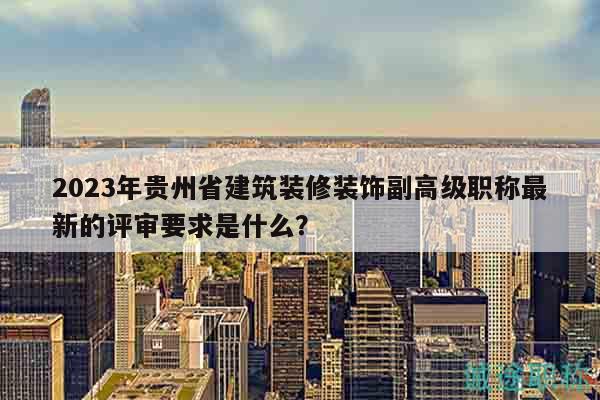 2023年貴州省建筑裝修裝飾副高級(jí)職稱最新的評(píng)審要求是什么？