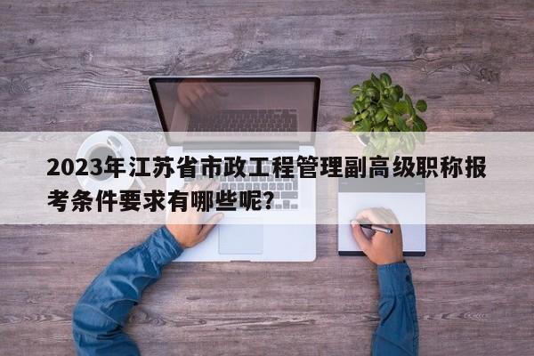 2023年江蘇省市政工程管理副高級(jí)職稱報(bào)考條件要求有哪些呢？