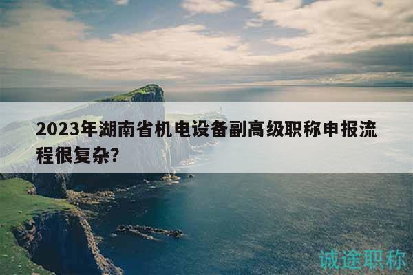 2023年湖南省機電設(shè)備副高級職稱申報流程很復(fù)雜？