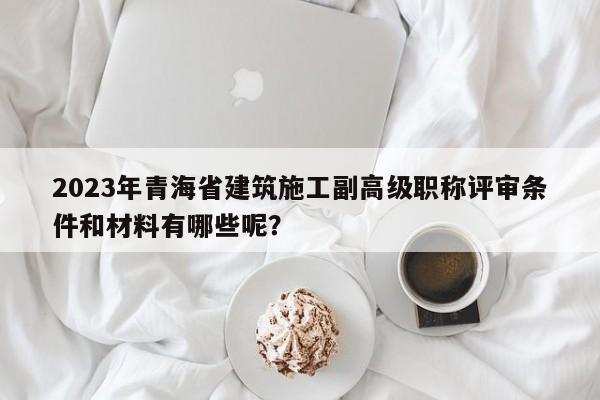 2023年青海省建筑施工副高級(jí)職稱(chēng)評(píng)審條件和材料有哪些呢？
