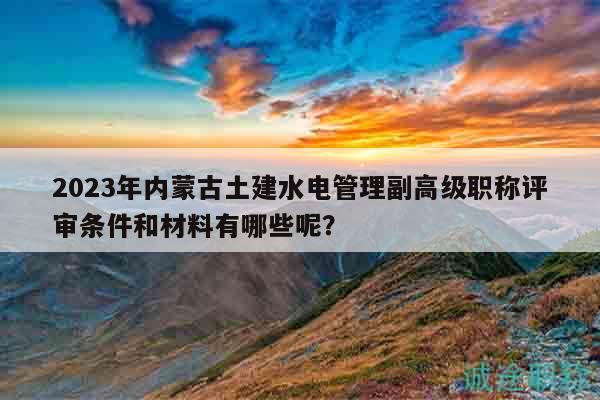 2023年內蒙古土建水電管理副高級職稱評審條件和材料有哪些呢？