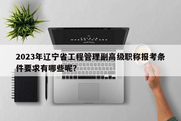 2023年遼寧省工程管理副高級職稱報考條件要求有哪些呢？