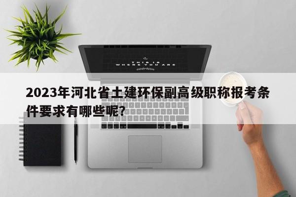 2023年河北省土建環(huán)保副高級職稱報考條件要求有哪些呢？