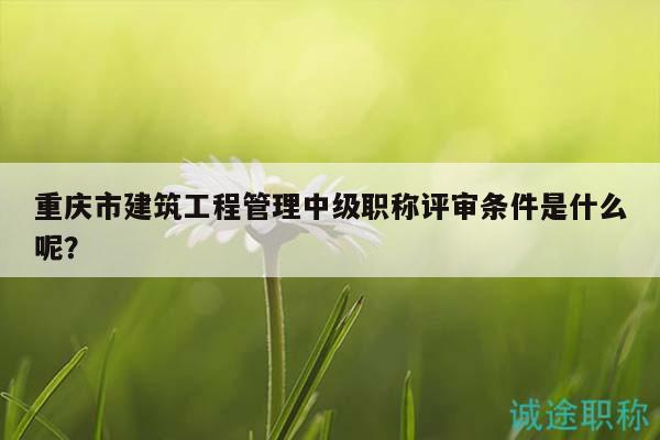 重慶市建筑工程管理中級職稱評審條件是什么呢？