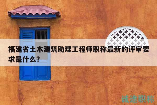 福建省土木建筑助理工程師職稱最新的評(píng)審要求是什么？