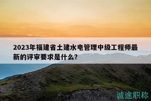 2023年福建省土建水電管理中級(jí)工程師最新的評(píng)審要求是什么？