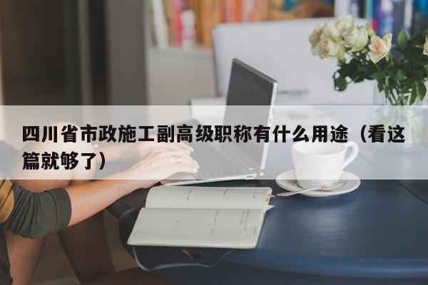 四川省市政施工副高級職稱有什么用途（看這篇就夠了）
