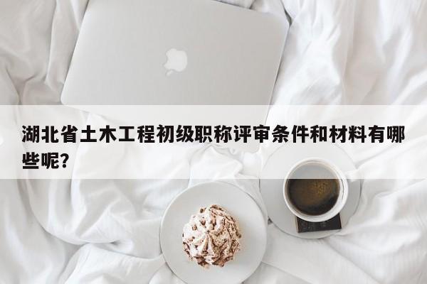 湖北省土木工程初級職稱評審條件和材料有哪些呢？