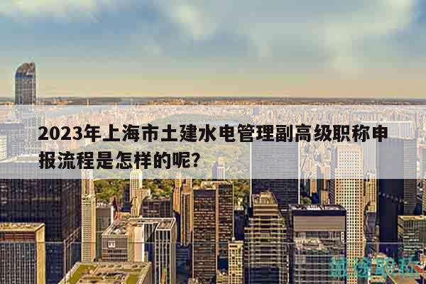 2023年上海市土建水電管理副高級(jí)職稱申報(bào)流程是怎樣的呢？