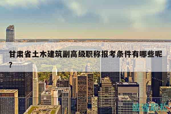 甘肅省土木建筑副高級職稱報考條件有哪些呢？