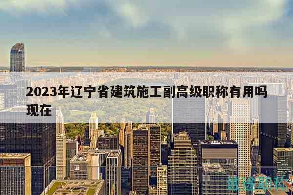 2023年遼寧省建筑施工副高級(jí)職稱有用嗎現(xiàn)在