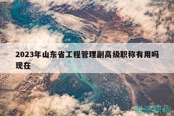 2023年山東省工程管理副高級(jí)職稱有用嗎現(xiàn)在