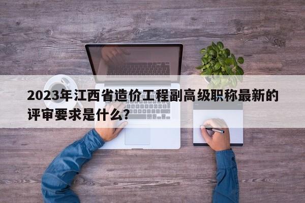 2023年江西省造價工程副高級職稱最新的評審要求是什么？