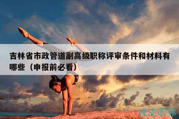 吉林省市政管道副高級職稱評審條件和材料有哪些（申報(bào)前必看）