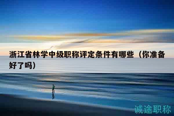 浙江省林學中級職稱評定條件有哪些（你準備好了嗎）