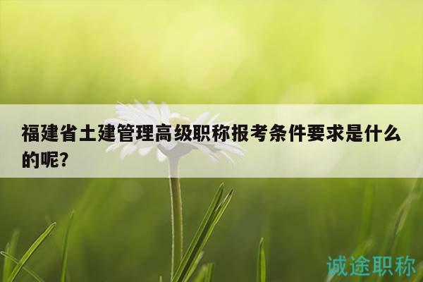 福建省土建管理高級(jí)職稱報(bào)考條件要求是什么的呢？