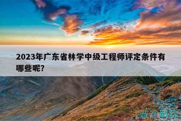 2023年廣東省林學中級工程師評定條件有哪些呢？