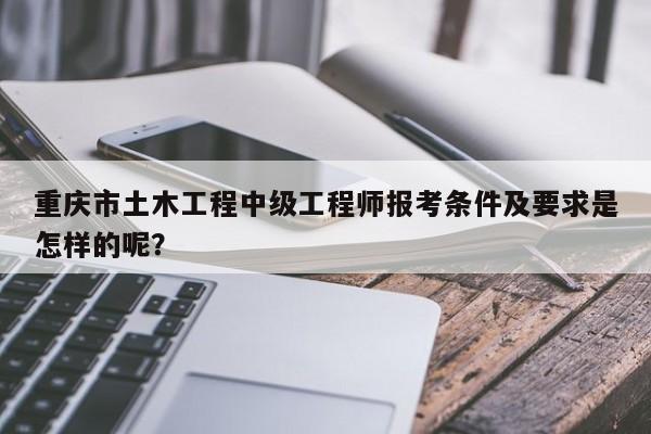 重慶市土木工程中級工程師報考條件及要求是怎樣的呢？