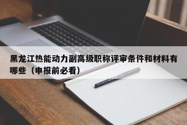 黑龍江熱能動力副高級職稱評審條件和材料有哪些（申報前必看）