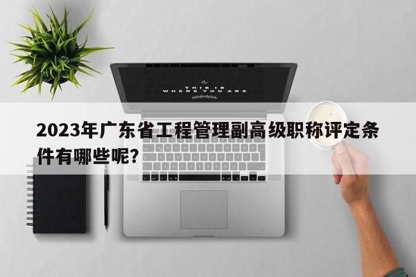 2023年廣東省工程管理副高級職稱評定條件有哪些呢？