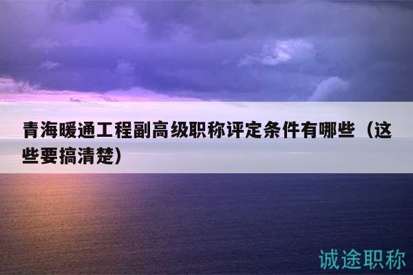 青海暖通工程副高級職稱評定條件有哪些（這些要搞清楚）