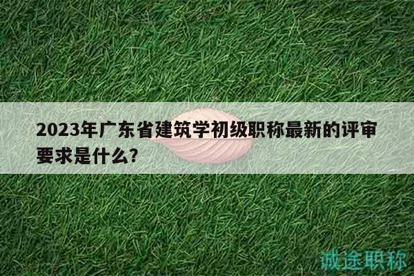 2023年廣東省建筑學(xué)初級(jí)職稱最新的評(píng)審要求是什么？