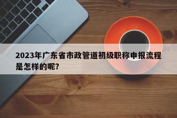 2023年廣東省市政管道初級(jí)職稱申報(bào)流程是怎樣的呢？