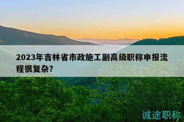 2023年吉林省市政施工副高級職稱申報流程很復(fù)雜？