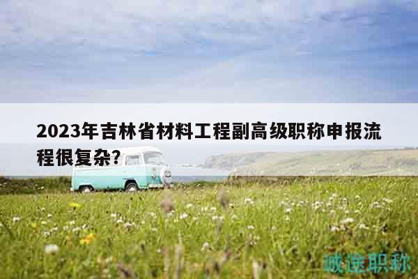 2023年吉林省材料工程副高級職稱申報流程很復(fù)雜？
