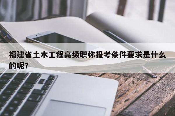 福建省土木工程高級職稱報考條件要求是什么的呢？