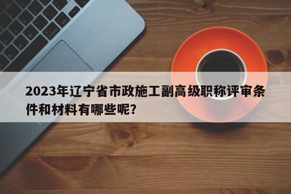 2023年遼寧省市政施工副高級(jí)職稱評(píng)審條件和材料有哪些呢？