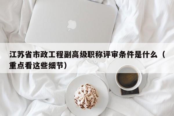 江蘇省市政工程副高級職稱評審條件是什么（重點看這些細節(jié)）