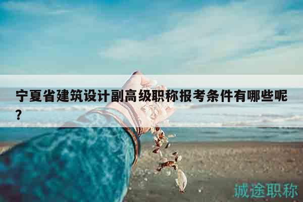 寧夏省建筑設(shè)計副高級職稱報考條件有哪些呢？