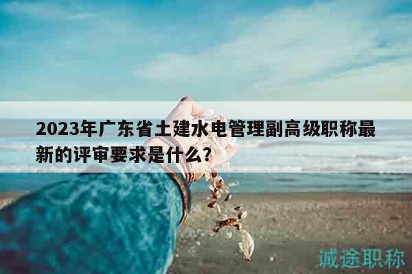 2023年廣東省土建水電管理副高級職稱最新的評審要求是什么？