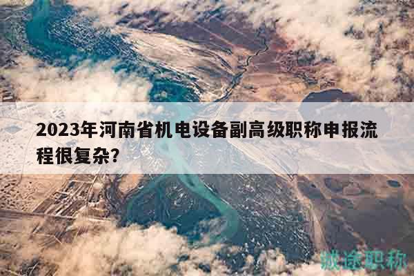 2023年河南省機電設(shè)備副高級職稱申報流程很復雜？