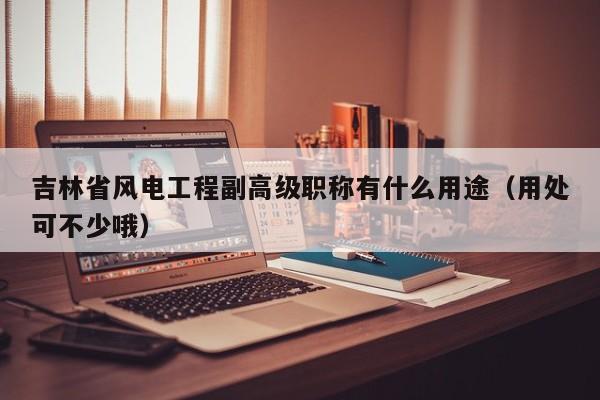 吉林省風電工程副高級職稱有什么用途（用處可不少哦）