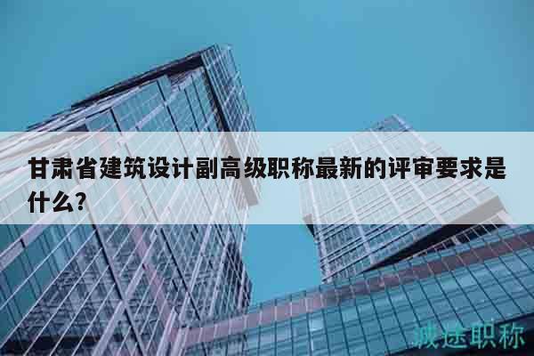 甘肅省建筑設(shè)計(jì)副高級(jí)職稱最新的評(píng)審要求是什么？