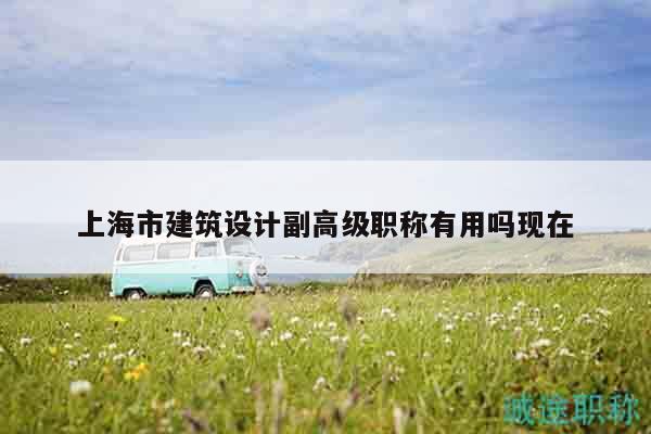 上海市建筑設(shè)計(jì)副高級(jí)職稱有用嗎現(xiàn)在