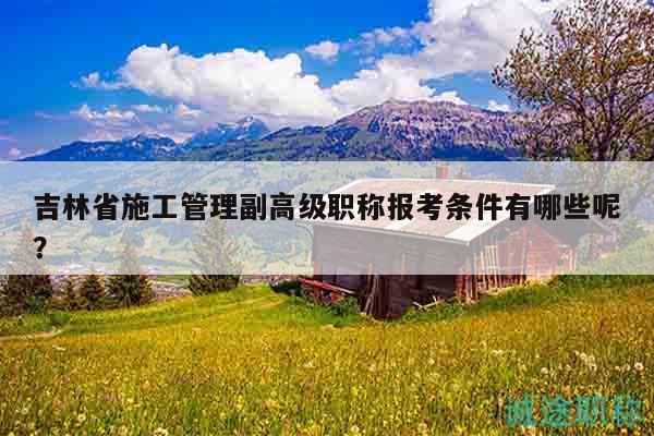 吉林省施工管理副高級職稱報考條件有哪些呢？