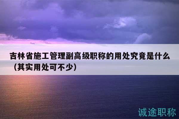 吉林省施工管理副高級(jí)職稱的用處究竟是什么（其實(shí)用處可不少）