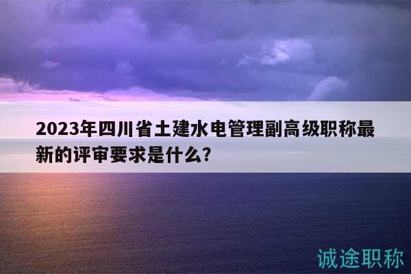 2023年四川省土建水電管理副高級職稱最新的評審要求是什么？