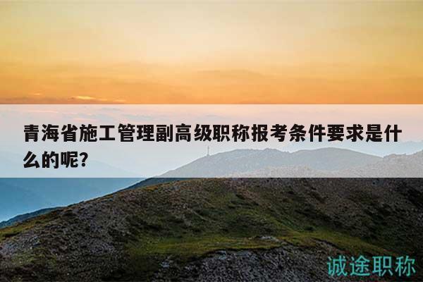青海省施工管理副高級職稱報考條件要求是什么的呢？