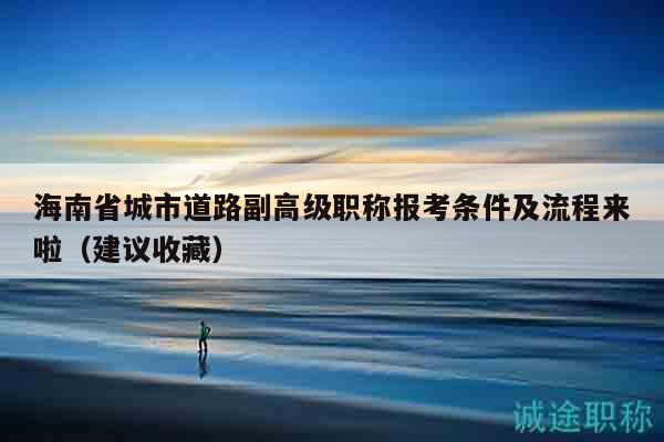 海南省城市道路副高級職稱報考條件及流程來啦（建議收藏）
