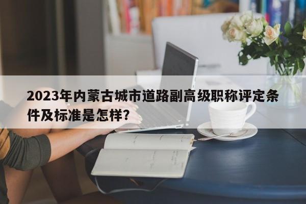 2023年內(nèi)蒙古城市道路副高級(jí)職稱評(píng)定條件及標(biāo)準(zhǔn)是怎樣？
