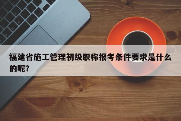 福建省施工管理初級職稱報(bào)考條件要求是什么的呢？