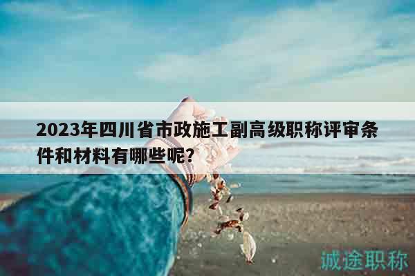 2023年四川省市政施工副高級職稱評審條件和材料有哪些呢？