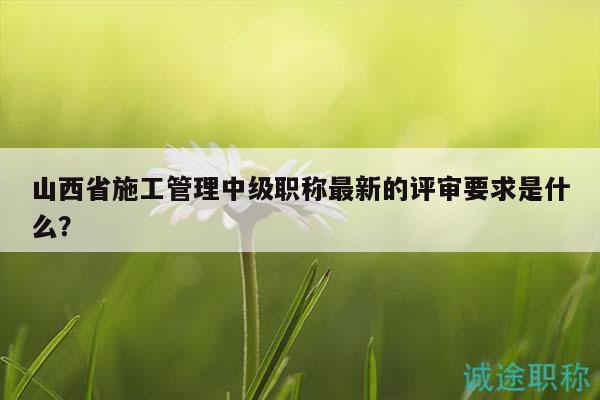 山西省施工管理中級職稱最新的評審要求是什么？